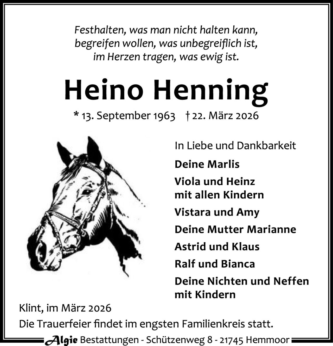 <p><i>Festhalten, was man nicht halten kann, begreifen wollen, was unbegreiflich ist, im Herzen tragen, was ewig ist.</i></p>

<p><strong>Heino Henning</strong><br>* 13. September 1963  † 22. März 2026</p>

<p>In Liebe und Dankbarkeit<br>
<strong>Deine Marlis</strong><br>
Viola und Heinz mit allen Kindern<br>
Vistara und Amy<br>
Deine Mutter Marianne<br>
Astrid und Klaus<br>
Ralf und Bianca<br>
Deine Nichten und Neffen mit Kindern</p>

<p>Klint, im März 2026<br>
Die Trauerfeier findet im engsten Familienkreis statt.</p>

<p><i>Algie</i> Bestattungen - Schützenweg 8 - 21745 Hemmoor</p>