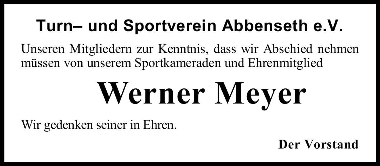 <p>Turn– und Sportverein Abbenseth e.V.</p><p>Unseren Mitgliedern zur Kenntnis, dass wir Abschied nehmen müssen von unserem Sportkameraden und Ehrenmitglied</p><p><strong>Werner Meyer</strong></p><p>Wir gedenken seiner in Ehren.</p><p>Der Vorstand</p>
