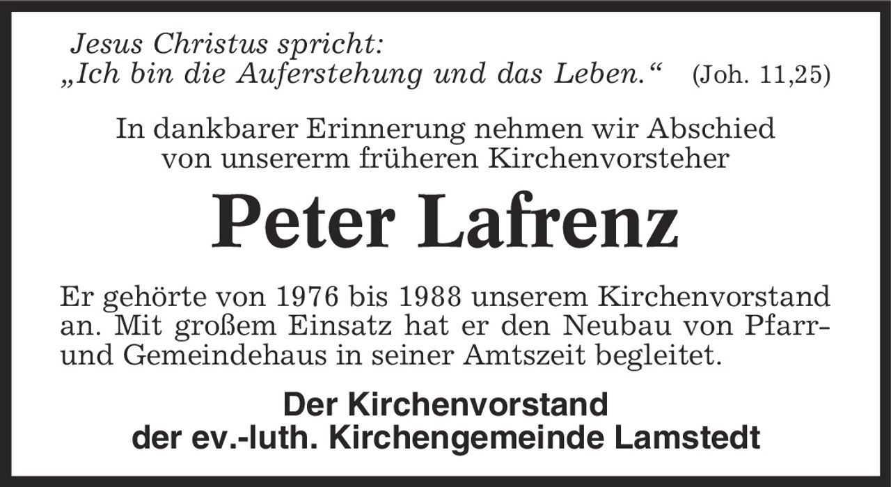 Jesus Christus spricht: ,Ich bin die Auferstehung und das Leben.' (Joh. 11,25) In dankbarer Erinnerung nehmen wir Abschied von unsererm früheren Kirchenvorsteher Peter Lafrenz Er gehörte von 1976 bis 1988 unserem Kirchenvorstand an. Mit großem Einsatz hat er den Neubau von Pfarr- und Gemeindehaus in seiner Amtszeit begleitet. Der Kirchenvorstand der ev.-luth. Kirchengemeinde Lamstedt