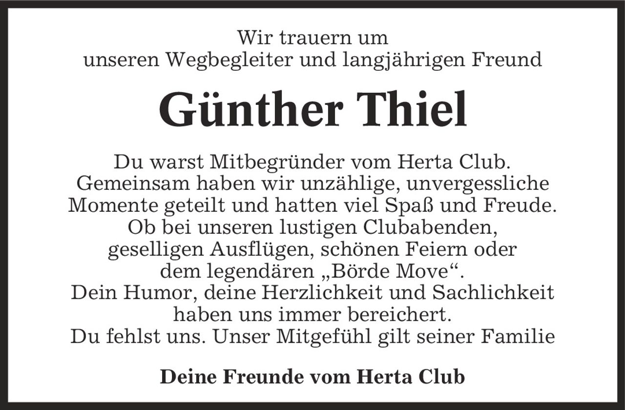 Wir trauern um unseren Wegbegleiter und langjährigen Freund Günther Thiel Du warst Mitbegründer vom Herta Club. Gemeinsam haben wir unzählige, unvergessliche Momente geteilt und hatten viel Spaß und Freude. Ob bei unseren lustigen Clubabenden, geselligen Ausflügen, schönen Feiern oder dem legendären ,Börde Move'. Dein Humor, deine Herzlichkeit und Sachlichkeit haben uns immer bereichert. Du fehlst uns. Unser Mitgefühl gilt seiner Familie Deine Freunde vom Herta Club