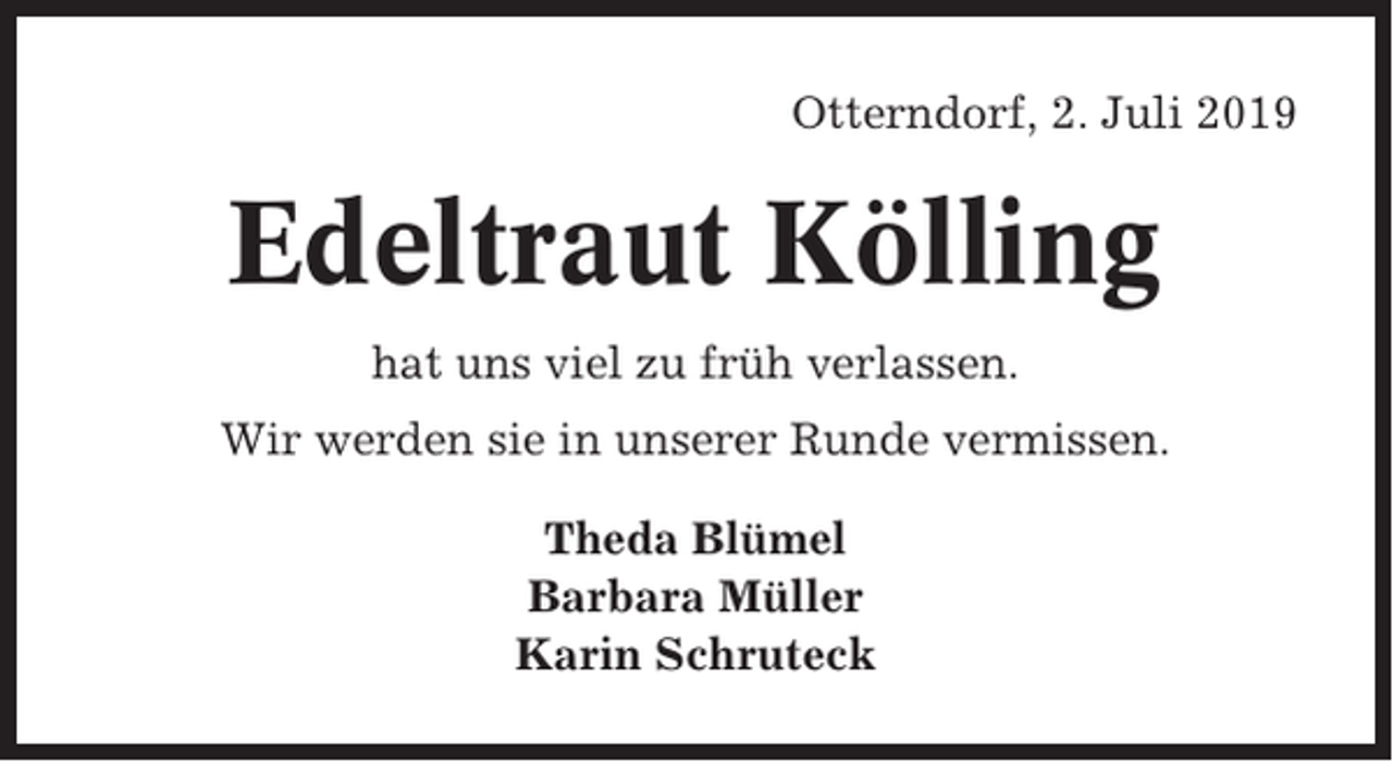 <p>Otterndorf, 2. Juli 2019</p><p>Edeltraut Kölling<br />hat uns viel zu früh verlassen.<br />Wir werden sie in unserer Runde vermissen.<br />Theda Blümel<br />Barbara Müller<br />Karin Schruteck</p>