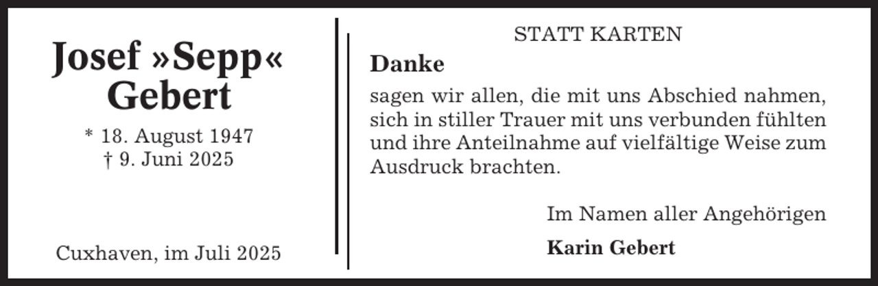 <p>Josef »Sepp«<br />Gebert<br />* 18. August 1947<br />† 9. Juni 2025</p><p>STATT KARTEN</p><p>Danke<br />sagen wir allen, die mit uns Abschied nahmen,<br />sich in stiller Trauer mit uns verbunden fühlten<br />und ihre Anteilnahme auf vielfältige Weise zum<br />Ausdruck brachten.<br />Im Namen aller Angehörigen</p><p>Cuxhaven, im Juli 2025</p><p>Karin Gebert</p>