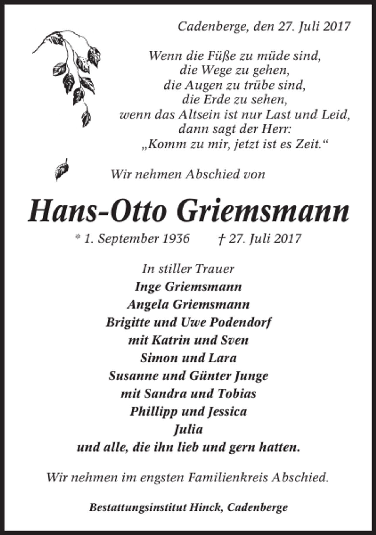 <p>Cadenberge, den 27. Juli 2017<br />Wenn die Füße zu müde sind,<br />die Wege zu gehen,<br />die Augen zu trübe sind,<br />die Erde zu sehen,<br />wenn das Altsein ist nur Last und Leid,<br />dann sagt der Herr:<br />„Komm zu mir, jetzt ist es Zeit.“<br />Wir nehmen Abschied von</p><p>Hans-Otto Griemsmann<br />* 1. September 1936</p><p>† 27. Juli 2017</p><p>In stiller Trauer<br />Inge Griemsmann<br />Angela Griemsmann<br />Brigitte und Uwe Podendorf<br />mit Katrin und Sven<br />Simon und Lara<br />Susanne und Günter Junge<br />mit Sandra und Tobias<br />Phillipp und Jessica<br />Julia<br />und alle, die ihn lieb und gern hatten.<br />Wir nehmen im engsten Familienkreis Abschied.<br />Bestattungsinstitut Hinck, Cadenberge</p>
