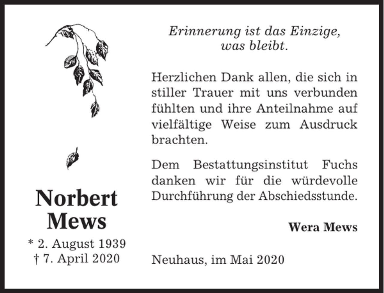 <p>Erinnerung ist das Einzige,<br />was bleibt.<br />Herzlichen Dank allen, die sich in<br />stiller Trauer mit uns verbunden<br />fühlten und ihre Anteilnahme auf<br />vielfältige Weise zum Ausdruck<br />brachten.</p><p>Norbert<br />Mews<br />* 2. August 1939<br />† 7. April 2020</p><p>Dem Bestattungsinstitut Fuchs<br />danken wir für die würdevolle<br />Durchführung der Abschiedsstunde.<br />Wera Mews<br />Neuhaus, im Mai 2020</p>