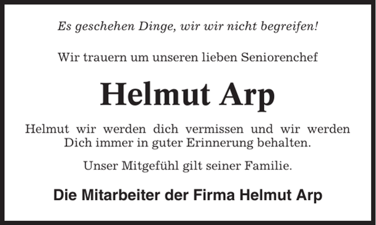 <p>Es geschehen Dinge, wir wir nicht begreifen!<br />Wir trauern um unseren lieben Seniorenchef</p><p>Helmut Arp<br />Helmut wir werden dich vermissen und wir werden<br />Dich immer in guter Erinnerung behalten.<br />Unser Mitgefühl gilt seiner Familie.</p><p>Die Mitarbeiter der Firma Helmut Arp</p>