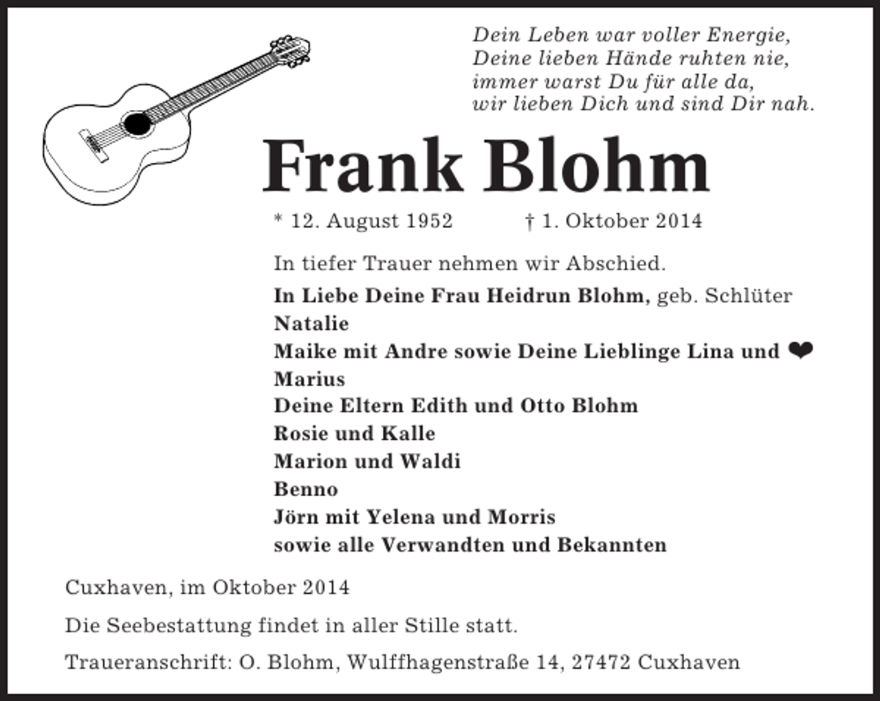 <p>Dein Leben war voller Energie,<br />Deine lieben Hände ruhten nie,<br />immer warst Du für alle da,<br />wir lieben Dich und sind Dir nah.</p><p>Frank Blohm<br />* 12. August 1952</p><p>† 1. Oktober 2014</p><p>In tiefer Trauer nehmen wir Abschied.<br />In Liebe Deine Frau Heidrun Blohm, geb. Schlüter<br />Natalie<br />Maike mit Andre sowie Deine Lieblinge Lina und ❤<br />Marius<br />Deine Eltern Edith und Otto Blohm<br />Rosie und Kalle<br />Marion und Waldi<br />Benno<br />Jörn mit Yelena und Morris<br />sowie alle Verwandten und Bekannten<br />Cuxhaven, im Oktober 2014<br />Die Seebestattung findet in aller Stille statt.<br />Traueranschrift: O. Blohm, Wulffhagenstraße 14, 27472 Cuxhaven</p>