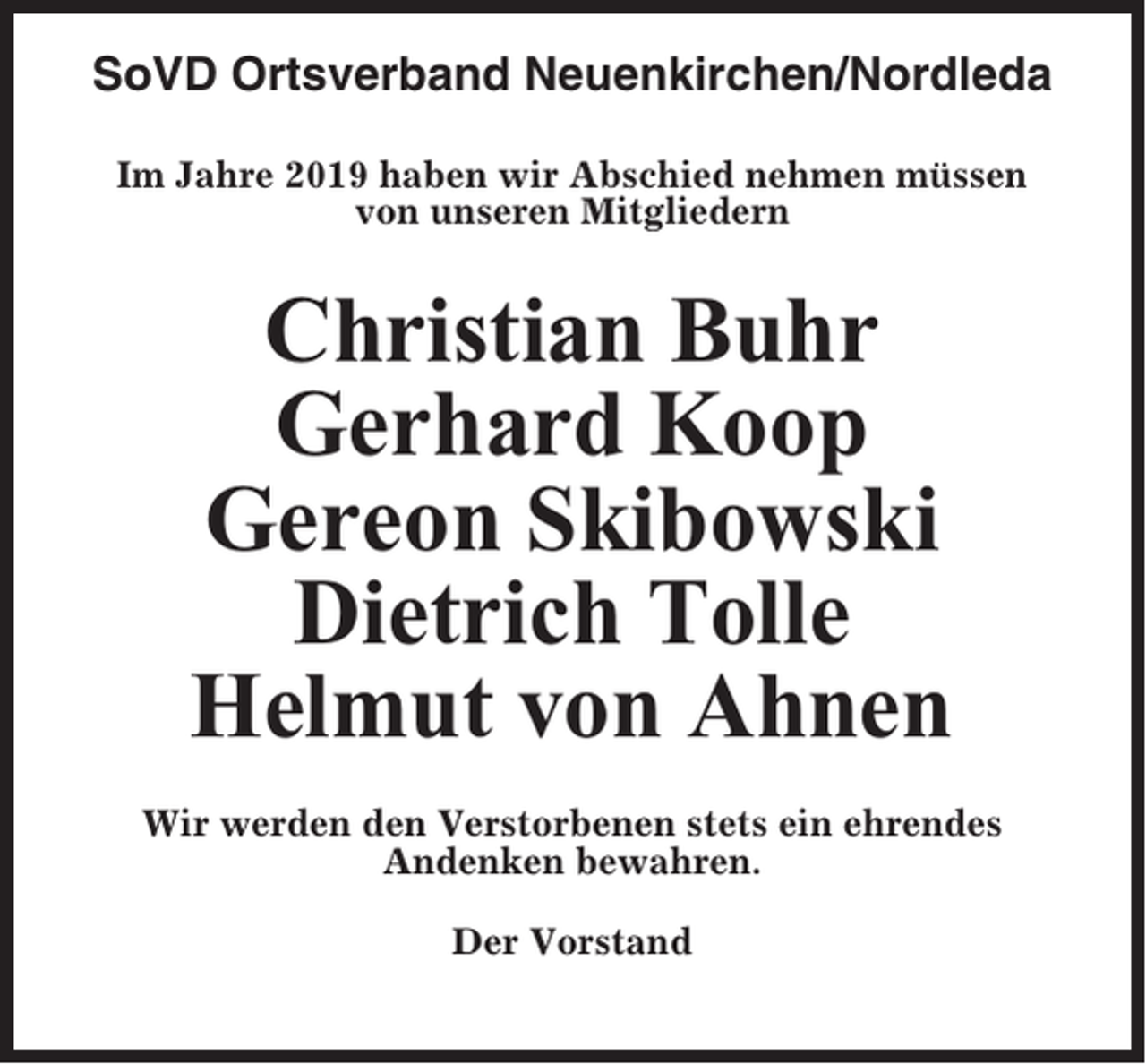 <p>SoVD Ortsverband Neuenkirchen/Nordleda<br />Im Jahre 2019 haben wir Abschied nehmen müssen<br />von unseren Mitgliedern</p><p>Christian Buhr<br />Gerhard Koop<br />Gereon Skibowski<br />Dietrich Tolle<br />Helmut von Ahnen<br />Wir werden den Verstorbenen stets ein ehrendes<br />Andenken bewahren.<br />Der Vorstand</p>