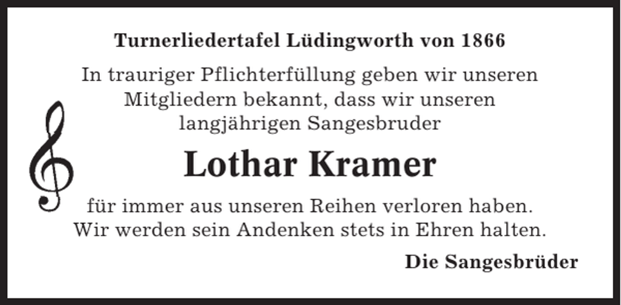 <p>Turnerliedertafel Lüdingworth von 1866<br />In trauriger Pflichterfüllung geben wir unseren<br />Mitgliedern bekannt, dass wir unseren<br />langjährigen Sangesbruder</p><p>Lothar Kramer<br />für immer aus unseren Reihen verloren haben.<br />Wir werden sein Andenken stets in Ehren halten.<br />Die Sangesbrüder</p>