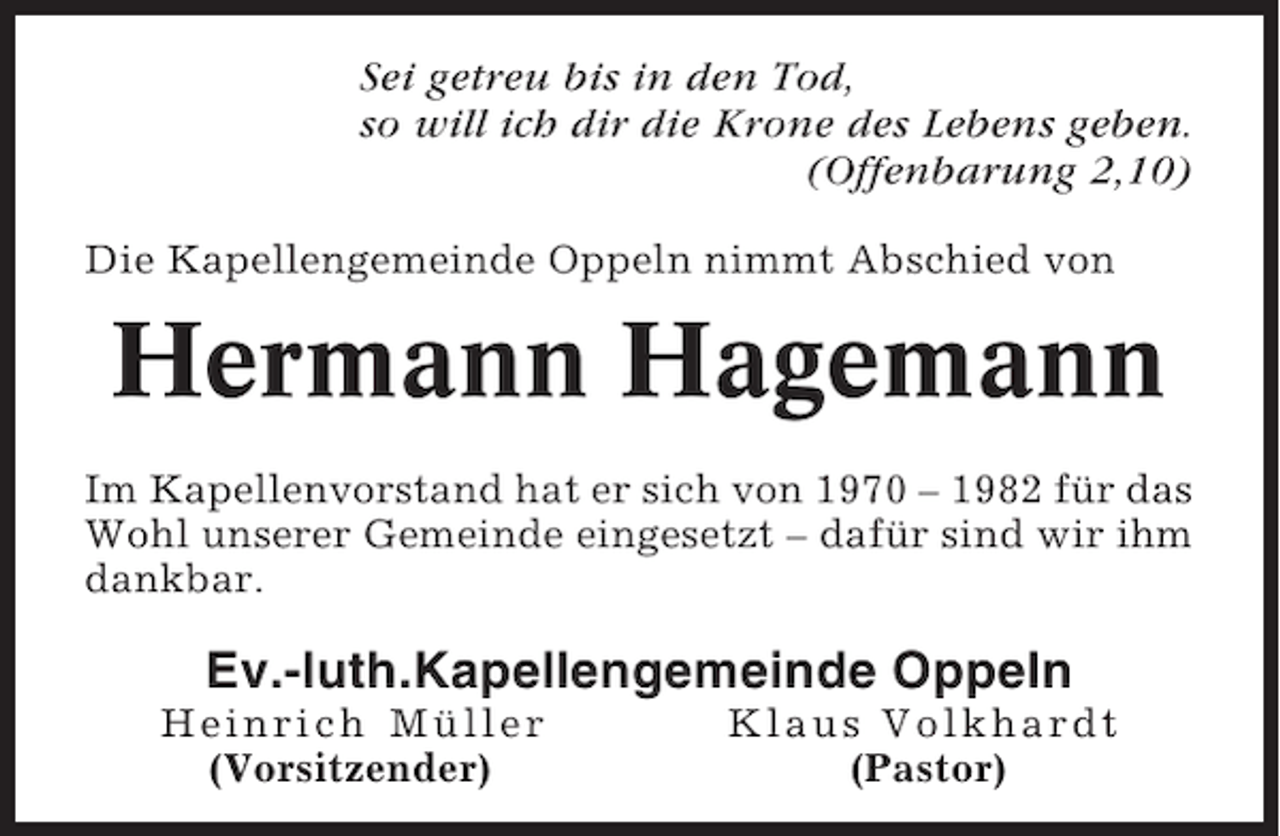 <p>Sei getreu bis in den Tod,<br />so will ich dir die Krone des Lebens geben.<br />(Offenbarung 2,10)<br />Die Kapellengemeinde Oppeln nimmt Abschied von</p><p>Hermann Hagemann<br />Im Kapellenvorstand hat er sich von 1970 – 1982 für das<br />Wohl unserer Gemeinde eingesetzt – dafür sind wir ihm<br />dankbar.</p><p>Ev.-luth.Kapellengemeinde Oppeln<br />Heinrich Müller<br />(Vorsitzender)</p><p>Klaus Volkhardt<br />(Pastor)</p>