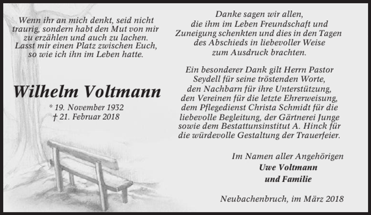 <p>Wenn ihr an mich denkt, seid nicht<br />traurig, sondern habt den Mut von mir<br />zu erzählen und auch zu lachen.<br />Lasst mir einen Platz zwischen Euch,<br />so wie ich ihn im Leben hatte.</p><p>Wilhelm Voltmann<br />* 19. November 1932<br />† 21. Februar 2018</p><p>Danke sagen wir allen,<br />die ihm im Leben Freundschaft und<br />Zuneigung schenkten und dies in den Tagen<br />des Abschieds in liebevoller Weise<br />zum Ausdruck brachten.<br />Ein besonderer Dank gilt Herrn Pastor<br />Seydell für seine tröstenden Worte,<br />den Nachbarn für ihre Unterstützung,<br />den Vereinen für die letzte Ehrerweisung,<br />dem Pflegedienst Christa Schmidt für die<br />liebevolle Begleitung, der Gärtnerei Junge<br />sowie dem Bestattunsinstitut A. Hinck für<br />die würdevolle Gestaltung der Trauerfeier.<br />Im Namen aller Angehörigen<br />Uwe Voltmann<br />und Familie<br />Neubachenbruch, im März 2018</p>