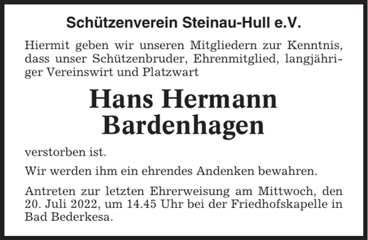 <p>Schützenverein Steinau-Hull e.V.<br />Hiermit geben wir unseren Mitgliedern zur Kenntnis,<br />dass unser Schützenbruder, Ehrenmitglied, langjähriger Vereinswirt und Platzwart</p><p>Hans Hermann<br />Bardenhagen<br />verstorben ist.<br />Wir werden ihm ein ehrendes Andenken bewahren.<br />Antreten zur letzten Ehrerweisung am Mittwoch, den<br />20. Juli 2022, um 14.45 Uhr bei der Friedhofskapelle in<br />Bad Bederkesa.</p>