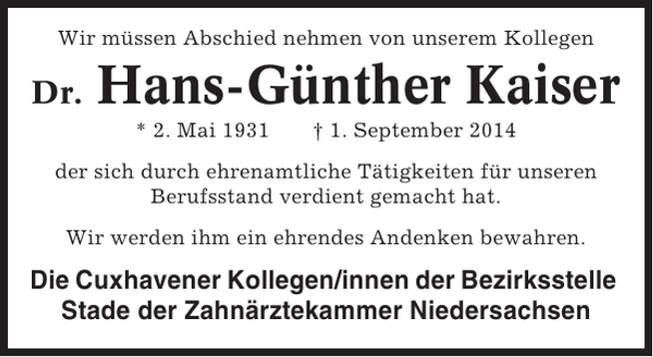 <p>Wir müssen Abschied nehmen von unserem Kollegen</p><p>Dr.</p><p>Hans-Günther Kaiser<br />* 2. Mai 1931</p><p>† 1. September 2014</p><p>der sich durch ehrenamtliche Tätigkeiten für unseren<br />Berufsstand verdient gemacht hat.<br />Wir werden ihm ein ehrendes Andenken bewahren.</p><p>Die Cuxhavener Kollegen/innen der Bezirksstelle<br />Stade der Zahnärztekammer Niedersachsen</p>
