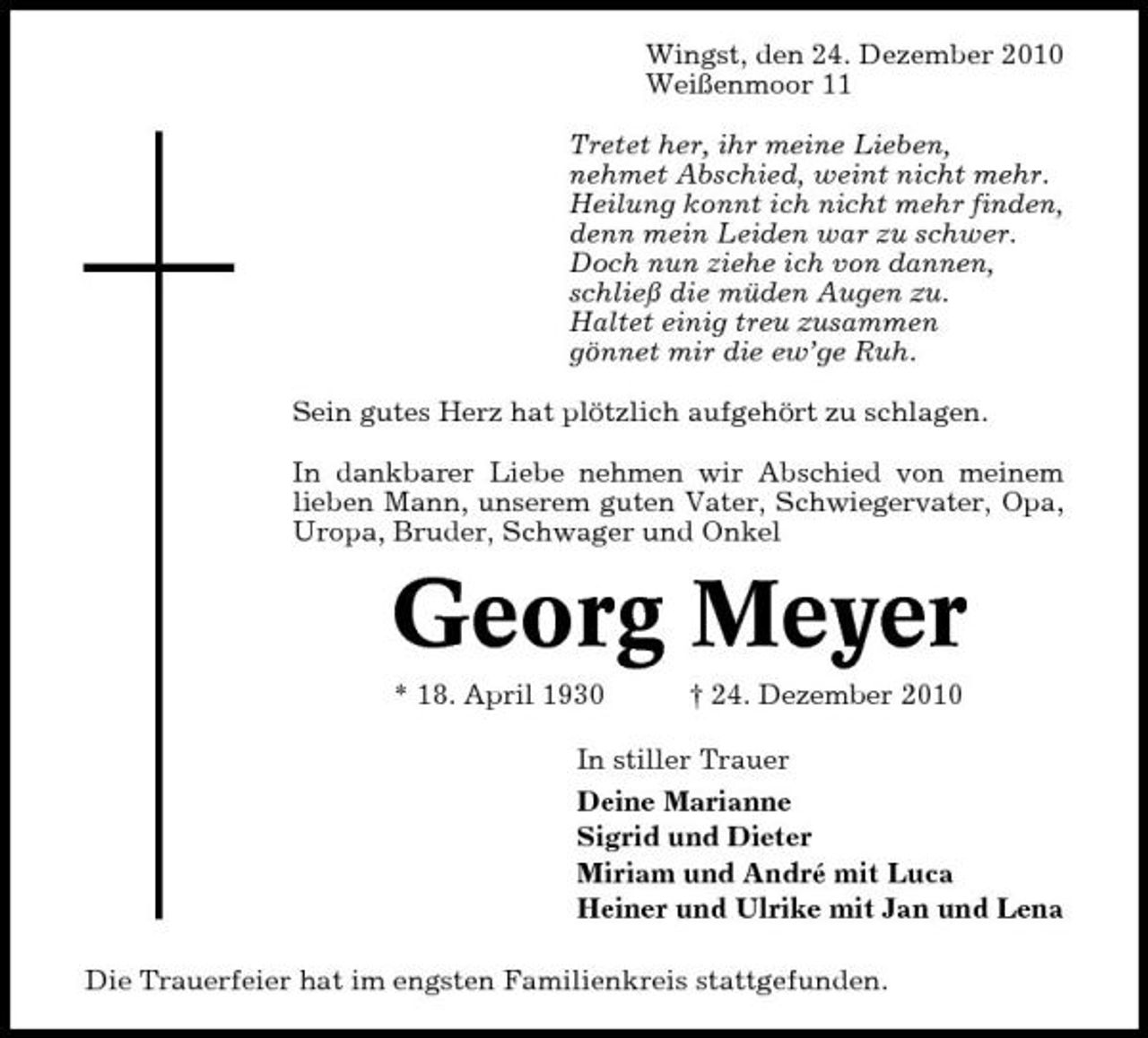 <p>Wingst, den 24. Dezember 2010 Weißenmoor 11 Tretet her, ihr meine Lieben, nehmet Abschied, weint nicht mehr. Heilung konnt ich nicht mehr finden, denn mein Leiden war zu schwer. Doch nun ziehe ich von dannen, schließ die müden Augen zu. Haltet einig treu zusammen gönnet mir die ew’ge Ruh. Sein gutes Herz hat plötzlich aufgehört zu schlagen. In dankbarer Liebe nehmen wir Abschied von meinem lieben Mann, unserem guten Vater, Schwiegervater, Opa, Uropa, Bruder, Schwager und Onkel</p><p>Georg Meyer<br />* 18. April 1930 † 24. Dezember 2010 In stiller Trauer Deine Marianne Sigrid und Dieter Miriam und André mit Luca Heiner und Ulrike mit Jan und Lena Die Trauerfeier hat im engsten Familienkreis stattgefunden.</p>