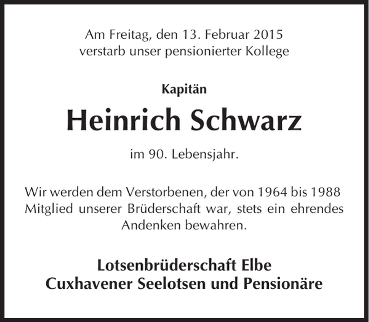<p>Am Freitag, den 13. Februar 2015<br />verstarb unser pensionierter Kollege<br />Kapitän</p><p>Heinrich Schwarz<br />im 90. Lebensjahr.<br />Wir werden dem Verstorbenen, der von 1964 bis 1988<br />Mitglied unserer Brüderschaft war, stets ein ehrendes<br />Andenken bewahren.</p><p>Lotsenbrüderschaft Elbe<br />Cuxhavener Seelotsen und Pensionäre</p>