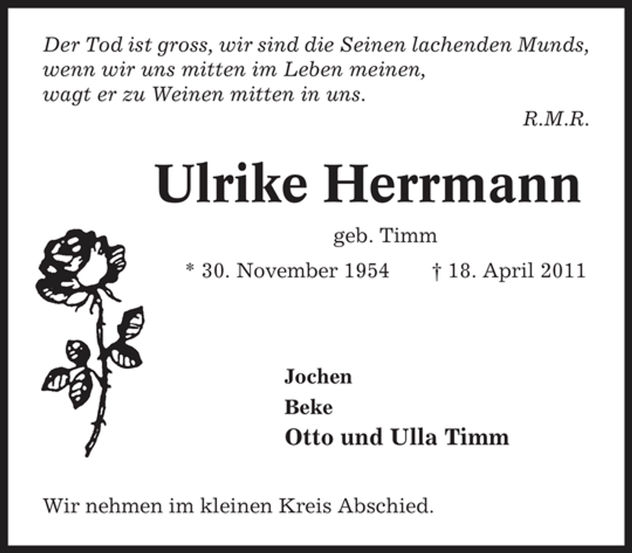 <p>Der Tod ist gross, wir sind die Seinen lachenden Munds, wenn wir uns mitten im Leben meinen, wagt er zu Weinen mitten in uns. R.M.R.</p><p>Ulrike Herrmann<br />geb. Timm * 30. November 1954 † 18. April 2011</p><p>Jochen Beke</p><p>Otto und Ulla Timm<br />Wir nehmen im kleinen Kreis Abschied.</p>
