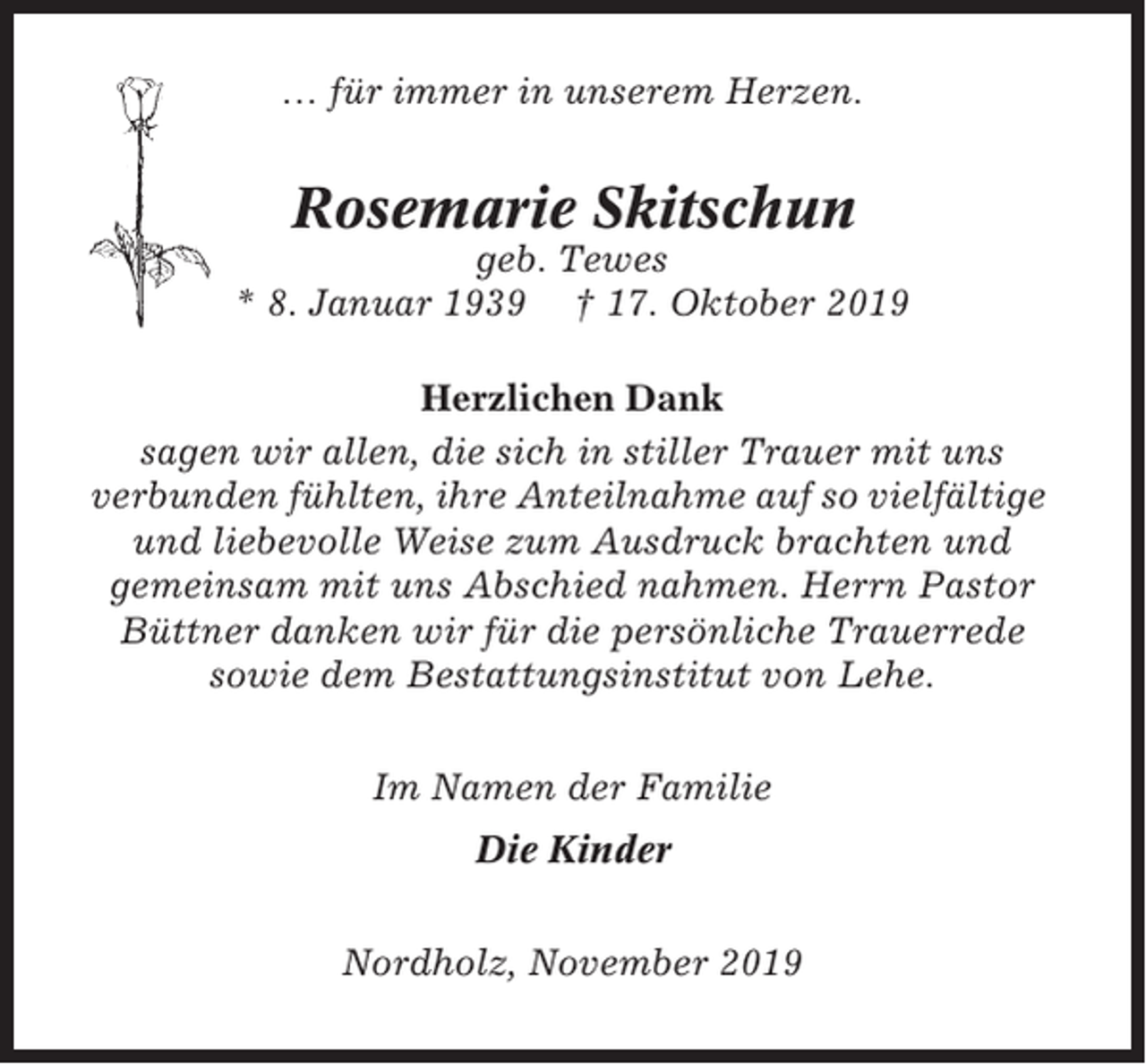 <p>… für immer in unserem Herzen.</p><p>Rosemarie Skitschun<br />geb. Tewes<br />* 8. Januar 1939 † 17. Oktober 2019<br />Herzlichen Dank<br />sagen wir allen, die sich in stiller Trauer mit uns<br />verbunden fühlten, ihre Anteilnahme auf so vielfältige<br />und liebevolle Weise zum Ausdruck brachten und<br />gemeinsam mit uns Abschied nahmen. Herrn Pastor<br />Büttner danken wir für die persönliche Trauerrede<br />sowie dem Bestattungsinstitut von Lehe.<br />Im Namen der Familie<br />Die Kinder<br />Nordholz, November 2019</p>