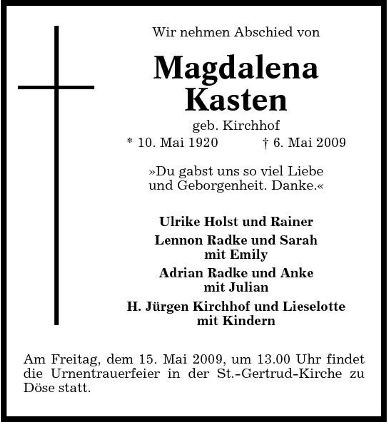 <p>Wir nehmen Abschied von</p><p>Magdalena Kasten<br />geb. Kirchhof * 10. Mai 1920 † 6. Mai 2009 »Du gabst uns so viel Liebe und Geborgenheit. Danke.« Ulrike Holst und Rainer Lennon Radke und Sarah mit Emily Adrian Radke und Anke mit Julian H. Jürgen Kirchhof und Lieselotte mit Kindern Am Freitag, dem 15. Mai 2009, um 13.00 Uhr findet die Urnentrauerfeier in der St.-Gertrud-Kirche zu Döse statt.</p>