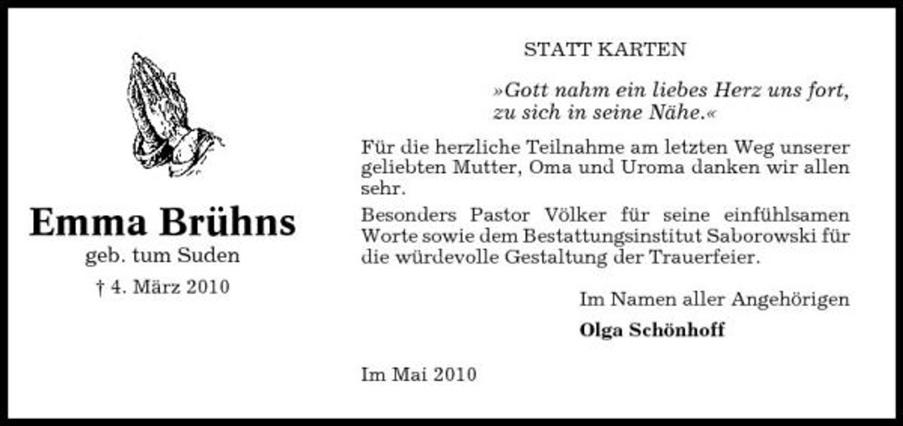 <p>STATT KARTEN</p><p>»Gott nahm ein liebes Herz uns fort, zu sich in seine Nähe.«<br />Für die herzliche Teilnahme am letzten Weg unserer geliebten Mutter, Oma und Uroma danken wir allen sehr. Besonders Pastor Völker für seine einfühlsamen Worte sowie dem Bestattungsinstitut Saborowski für die würdevolle Gestaltung der Trauerfeier. Im Namen aller Angehörigen Olga Schönhoff Im Mai 2010</p><p>Emma Brühns<br />geb. tum Suden<br />† 4. März 2010</p>