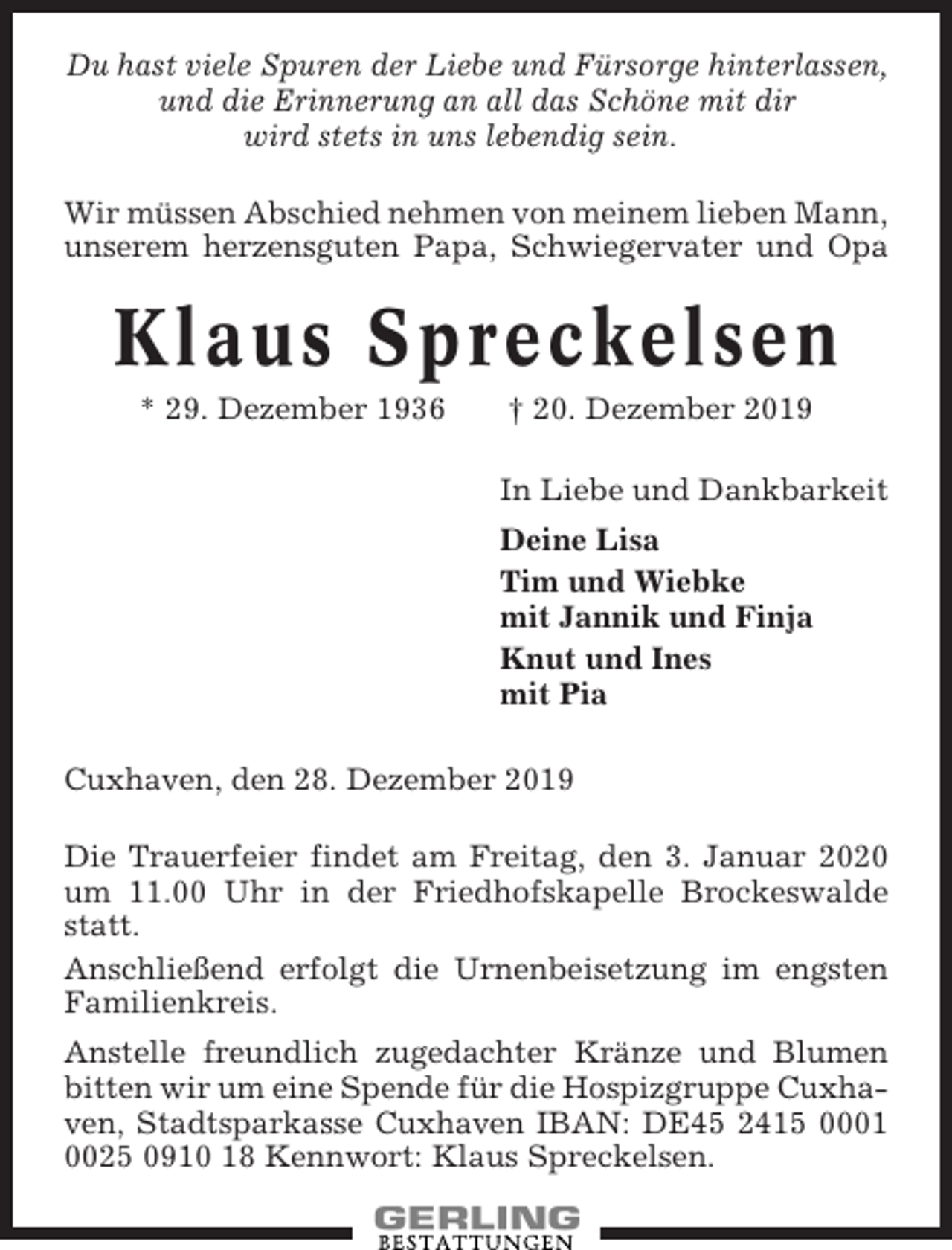 <p>Du hast viele Spuren der Liebe und Fürsorge hinterlassen,<br />und die Erinnerung an all das Schöne mit dir<br />wird stets in uns lebendig sein.<br />Wir müssen Abschied nehmen von meinem lieben Mann,<br />unserem herzensguten Papa, Schwiegervater und Opa</p><p>Klaus Spreckelsen<br />* 29. Dezember 1936</p><p>† 20. Dezember 2019<br />In Liebe und Dankbarkeit<br />Deine Lisa<br />Tim und Wiebke<br />mit Jannik und Finja<br />Knut und Ines<br />mit Pia</p><p>Cuxhaven, den 28. Dezember 2019<br />Die Trauerfeier findet am Freitag, den 3. Januar 2020<br />um 11.00 Uhr in der Friedhofskapelle Brockeswalde<br />statt.<br />Anschließend erfolgt die Urnenbeisetzung im engsten<br />Familienkreis.<br />Anstelle freundlich zugedachter Kränze und Blumen<br />bitten wir um eine Spende für die Hospizgruppe Cuxhaven, Stadtsparkasse Cuxhaven IBAN: DE45 2415 0001<br />0025 0910 18 Kennwort: Klaus Spreckelsen.</p>