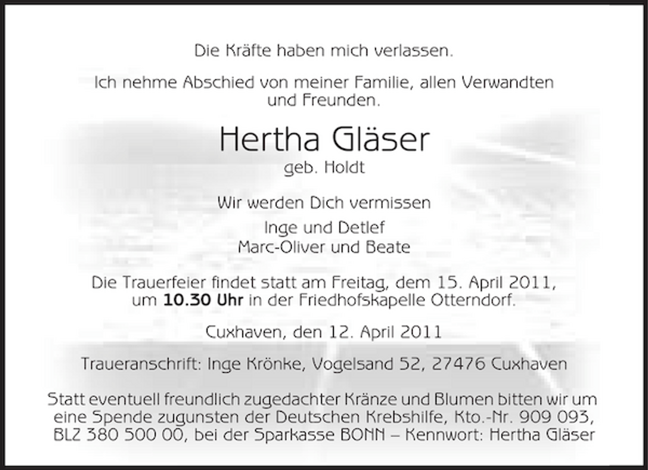 <p>Die Kräfte haben mich verlassen. Ich nehme Abschied von meiner Familie, allen Verwandten und Freunden.</p><p>Hertha Gläser<br />geb. Holdt Wir werden Dich vermissen Inge und Detlef Marc-Oliver und Beate Die Trauerfeier findet statt am Freitag, dem 15. April 2011, um 10.30 Uhr in der Friedhofskapelle Otterndorf. Cuxhaven, den 12. April 2011 Traueranschrift: Inge Krönke, Vogelsand 52, 27476 Cuxhaven Statt eventuell freundlich zugedachter Kränze und Blumen bitten wir um eine Spende zugunsten der Deutschen Krebshilfe, Kto.-Nr. 93, BLZ 380 5, bei der Sparkasse BONN – Kennwort: Hertha Gläser</p>