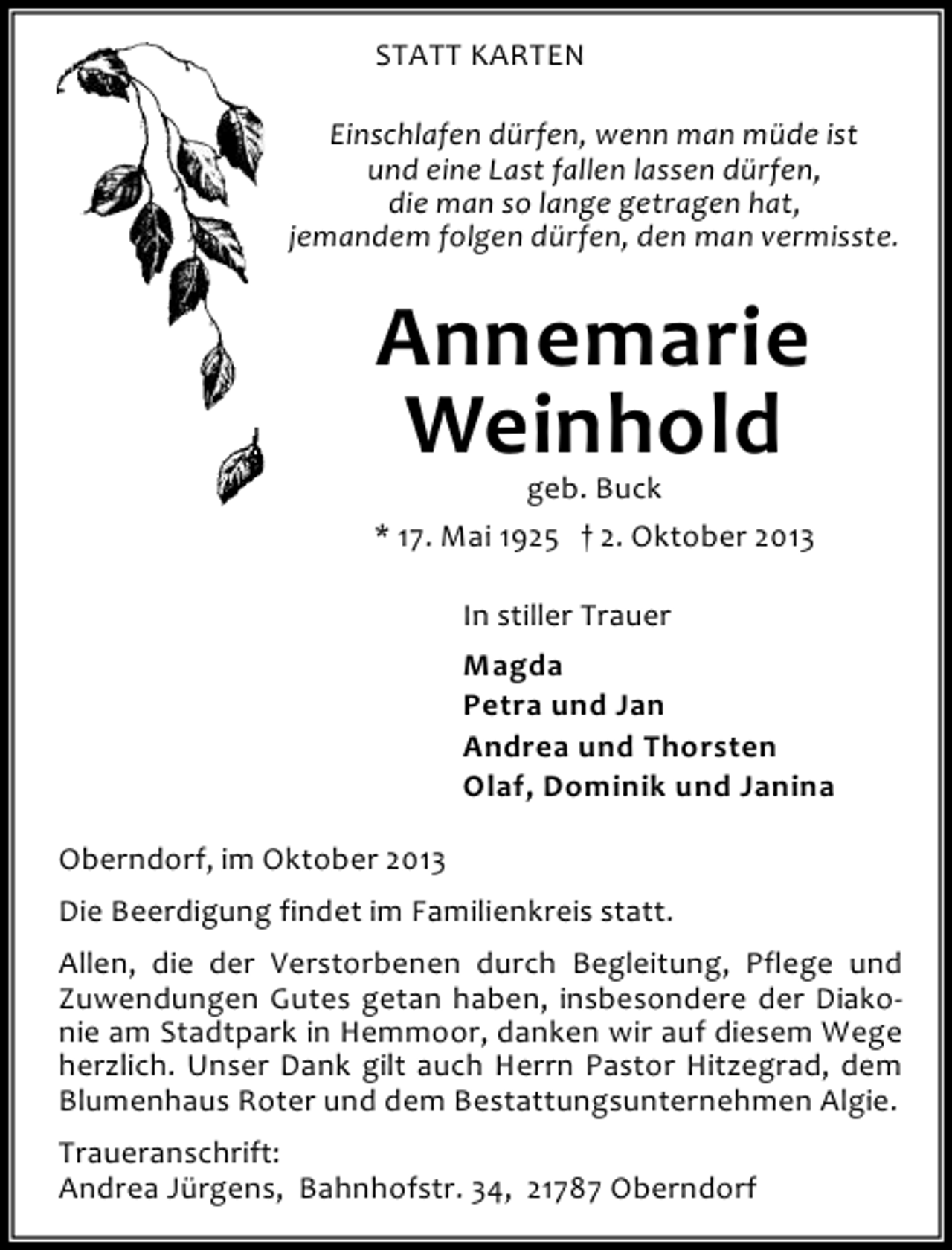 <p>STATT KARTEN<br />Einschlafen dürfen, wenn man müde ist<br />und eine Last fallen lassen dürfen,<br />die man so lange getragen hat,<br />jemandem folgen dürfen, den man vermisste.</p><p>Annemarie<br />Weinhold</p><p>geb. Buck<br />* 17. Mai 1925 † 2. Oktober 2013<br />In stiller Trauer<br />Magda<br />Petra und Jan<br />Andrea und Thorsten<br />Olaf, Dominik und Janina<br />Oberndorf, im Oktober 2013<br />Die Beerdigung findet im Familienkreis statt.<br />Allen, die der Verstorbenen durch Begleitung, Pflege und<br />Zuwendungen Gutes getan haben, insbesondere der Diakonie am Stadtpark in Hemmoor, danken wir auf diesem Wege<br />herzlich. Unser Dank gilt auch Herrn Pastor Hitzegrad, dem<br />Blumenhaus Roter und dem Bestattungsunternehmen Algie.<br />Traueranschrift:<br />Andrea Jürgens, Bahnhofstr. 34, 21787 Oberndorf</p>