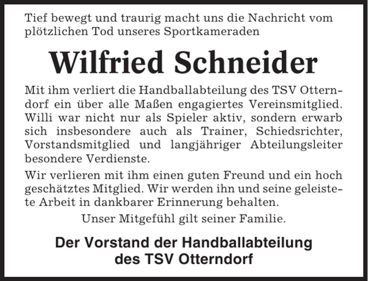 <p>Tief bewegt und traurig macht uns die Nachricht vom<br />plötzlichen Tod unseres Sportkameraden</p><p>Wilfried Schneider<br />Mit ihm verliert die Handballabteilung des TSV Otterndorf ein über alle Maßen engagiertes Vereinsmitglied.<br />Willi war nicht nur als Spieler aktiv, sondern erwarb<br />sich insbesondere auch als Trainer, Schiedsrichter,<br />Vorstandsmitglied und langjähriger Abteilungsleiter<br />besondere Verdienste.<br />Wir verlieren mit ihm einen guten Freund und ein hoch<br />geschätztes Mitglied. Wir werden ihn und seine geleistete Arbeit in dankbarer Erinnerung behalten.<br />Unser Mitgefühl gilt seiner Familie.</p><p>Der Vorstand der Handballabteilung<br />des TSV Otterndorf</p>
