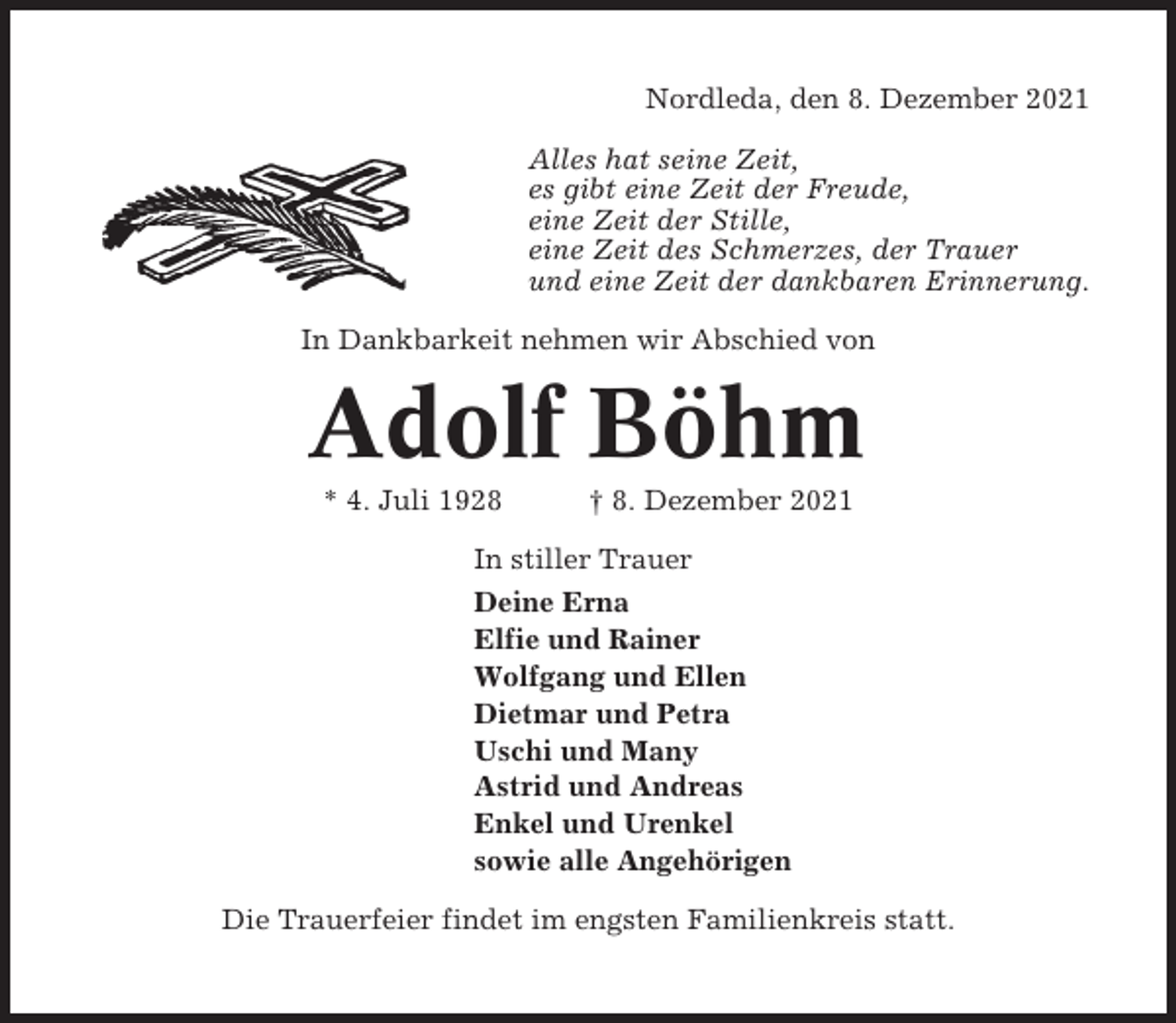 <p>Nordleda, den 8. Dezember 2021<br />Alles hat seine Zeit,<br />es gibt eine Zeit der Freude,<br />eine Zeit der Stille,<br />eine Zeit des Schmerzes, der Trauer<br />und eine Zeit der dankbaren Erinnerung.<br />In Dankbarkeit nehmen wir Abschied von</p><p>Adolf Böhm<br />* 4. Juli 1928</p><p>† 8. Dezember 2021</p><p>In stiller Trauer<br />Deine Erna<br />Elfie und Rainer<br />Wolfgang und Ellen<br />Dietmar und Petra<br />Uschi und Many<br />Astrid und Andreas<br />Enkel und Urenkel<br />sowie alle Angehörigen<br />Die Trauerfeier findet im engsten Familienkreis statt.</p>
