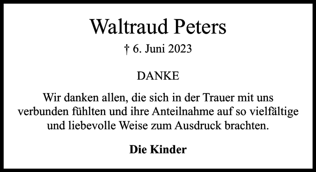 <p>Waltraud Peters<br />† 6. Juni 2023<br />DANKE<br />Wir danken allen, die sich in der Trauer mit uns<br />verbunden fühlten und ihre Anteilnahme auf so vielfältige<br />und liebevolle Weise zum Ausdruck brachten.<br />Die Kinder</p>