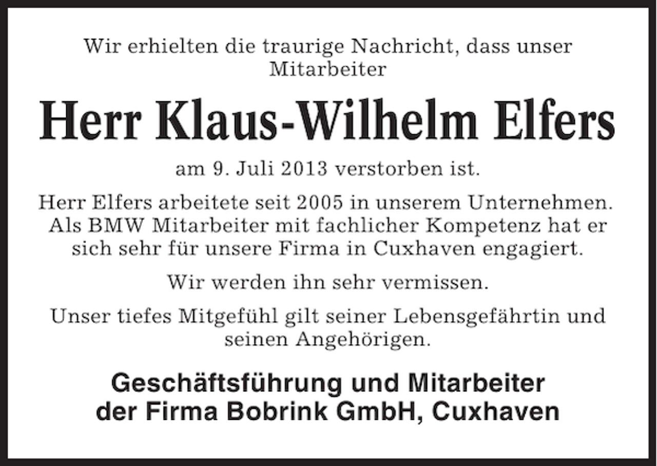 <p>Wir erhielten die traurige Nachricht, dass unser<br />Mitarbeiter</p><p>Herr Klaus-Wilhelm Elfers<br />am 9. Juli 2013 verstorben ist.<br />Herr Elfers arbeitete seit 2005 in unserem Unternehmen.<br />Als BMW Mitarbeiter mit fachlicher Kompetenz hat er<br />sich sehr für unsere Firma in Cuxhaven engagiert.<br />Wir werden ihn sehr vermissen.<br />Unser tiefes Mitgefühl gilt seiner Lebensgefährtin und<br />seinen Angehörigen.</p><p>Geschäftsführung und Mitarbeiter<br />der Firma Bobrink GmbH, Cuxhaven</p>