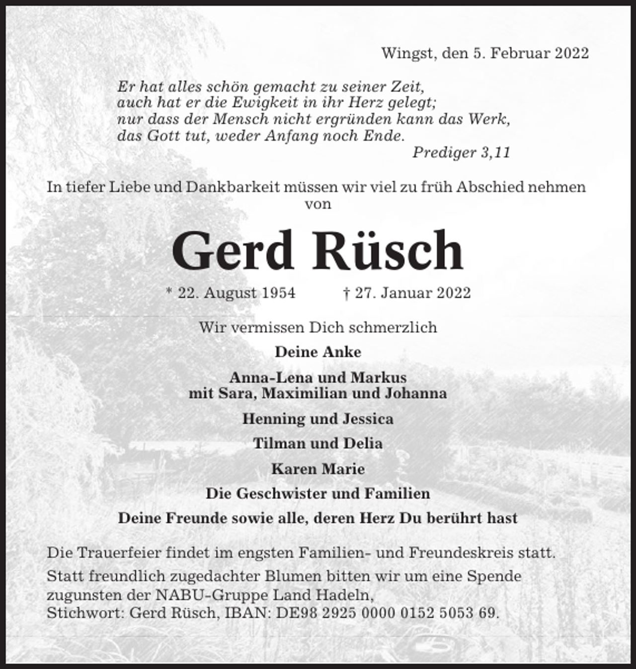 <p>Wingst, den 5. Februar 2022<br />Er hat alles schön gemacht zu seiner Zeit,<br />auch hat er die Ewigkeit in ihr Herz gelegt;<br />nur dass der Mensch nicht ergründen kann das Werk,<br />das Gott tut, weder Anfang noch Ende.<br />Prediger 3,11<br />In tiefer Liebe und Dankbarkeit müssen wir viel zu früh Abschied nehmen<br />von</p><p>Gerd Rüsch<br />* 22. August 1954</p><p>† 27. Januar 2022</p><p>Wir vermissen Dich schmerzlich<br />Deine Anke<br />Anna-Lena und Markus<br />mit Sara, Maximilian und Johanna<br />Henning und Jessica<br />Tilman und Delia<br />Karen Marie<br />Die Geschwister und Familien<br />Deine Freunde sowie alle, deren Herz Du berührt hast<br />Die Trauerfeier findet im engsten Familien- und Freundeskreis statt.<br />Statt freundlich zugedachter Blumen bitten wir um eine Spende<br />zugunsten der NABU-Gruppe Land Hadeln,<br />Stichwort: Gerd Rüsch, IBAN: DE98 2925 000152 5053 69.</p>