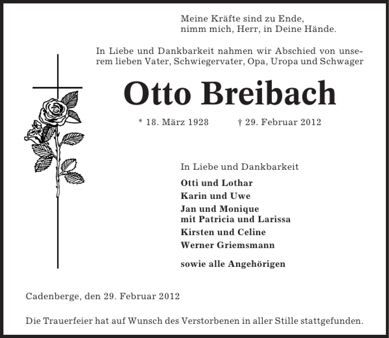 <p>Meine Kräfte sind zu Ende,<br />nimm mich, Herr, in Deine Hände.<br />In Liebe und Dankbarkeit nahmen wir Abschied von unserem lieben Vater, Schwiegervater, Opa, Uropa und Schwager</p><p>Otto Breibach<br />* 18. März 1928</p><p>† 29. Februar 2012</p><p>In Liebe und Dankbarkeit<br />Otti und Lothar<br />Karin und Uwe<br />Jan und Monique<br />mit Patricia und Larissa<br />Kirsten und Celine<br />Werner Griemsmann<br />sowie alle Angehörigen<br />Cadenberge, den 29. Februar 2012<br />Die Trauerfeier hat auf Wunsch des Verstorbenen in aller Stille stattgefunden.</p>