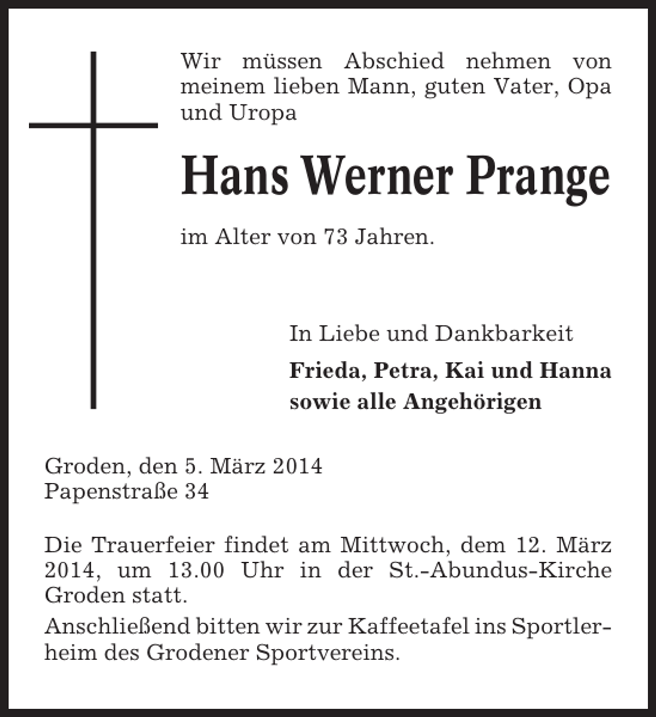<p>Wir müssen Abschied nehmen von<br />meinem lieben Mann, guten Vater, Opa<br />und Uropa</p><p>Hans Werner Prange<br />im Alter von 73 Jahren.</p><p>In Liebe und Dankbarkeit<br />Frieda, Petra, Kai und Hanna<br />sowie alle Angehörigen<br />Groden, den 5. März 2014<br />Papenstraße 34<br />Die Trauerfeier findet am Mittwoch, dem 12. März<br />2014, um 13.00 Uhr in der St.-Abundus-Kirche<br />Groden statt.<br />Anschließend bitten wir zur Kaffeetafel ins Sportlerheim des Grodener Sportvereins.</p>