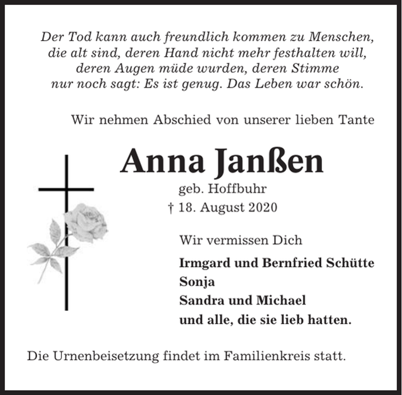 <p>Der Tod kann auch freundlich kommen zu Menschen,<br />die alt sind, deren Hand nicht mehr festhalten will,<br />deren Augen müde wurden, deren Stimme<br />nur noch sagt: Es ist genug. Das Leben war schön.<br />Wir nehmen Abschied von unserer lieben Tante</p><p>Anna Janßen<br />geb. Hoffbuhr<br />† 18. August 2020<br />Wir vermissen Dich<br />Irmgard und Bernfried Schütte<br />Sonja<br />Sandra und Michael<br />und alle, die sie lieb hatten.<br />Die Urnenbeisetzung findet im Familienkreis statt.</p>