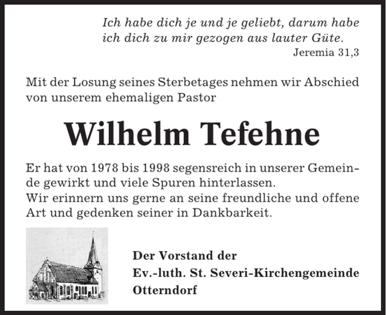 <p>Ich habe dich je und je geliebt, darum habe<br />ich dich zu mir gezogen aus lauter Güte.<br />Jeremia 31,3</p><p>Mit der Losung seines Sterbetages nehmen wir Abschied<br />von unserem ehemaligen Pastor</p><p>Wilhelm Tefehne<br />Er hat von 1978 bis 1998 segensreich in unserer Gemeinde gewirkt und viele Spuren hinterlassen.<br />Wir erinnern uns gerne an seine freundliche und offene<br />Art und gedenken seiner in Dankbarkeit.<br />Der Vorstand der<br />Ev.-luth. St. Severi-Kirchengemeinde<br />Otterndorf</p>