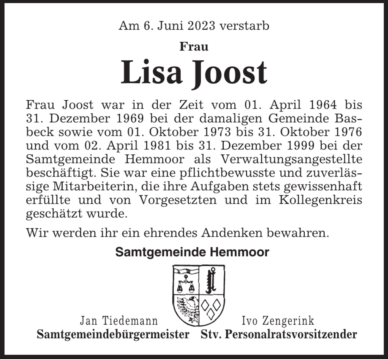 <p>Am 6. Juni 2023 verstarb<br />Frau</p><p>Lisa Joost<br />Frau Joost war in der Zeit vom 01. April 1964 bis<br />31. Dezember 1969 bei der damaligen Gemeinde Basbeck sowie vom 01. Oktober 1973 bis 31. Oktober 1976<br />und vom 02. April 1981 bis 31. Dezember 1999 bei der<br />Samtgemeinde Hemmoor als Verwaltungsangestellte<br />beschäftigt. Sie war eine pflichtbewusste und zuverlässige Mitarbeiterin, die ihre Aufgaben stets gewissenhaft<br />erfüllte und von Vorgesetzten und im Kollegenkreis<br />geschätzt wurde.<br />Wir werden ihr ein ehrendes Andenken bewahren.<br />Samtgemeinde Hemmoor</p><p>Jan Tiedemann<br />Ivo Zengerink<br />Samtgemeindebürgermeister Stv. Personalratsvorsitzender</p>
