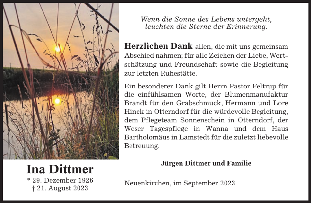 <p>Wenn die Sonne des Lebens untergeht,<br />leuchten die Sterne der Erinnerung.</p><p>Herzlichen Dank allen, die mit uns gemeinsam<br />Abschied nahmen; für alle Zeichen der Liebe, Wertschätzung und Freundschaft sowie die Begleitung<br />zur letzten Ruhestätte.<br />Ein besonderer Dank gilt Herrn Pastor Feltrup für<br />die einfühlsamen Worte, der Blumenmanufaktur<br />Brandt für den Grabschmuck, Hermann und Lore<br />Hinck in Otterndorf für die würdevolle Begleitung,<br />dem Pflegeteam Sonnenschein in Otterndorf, der<br />Weser Tagespflege in Wanna und dem Haus<br />Bartholomäus in Lamstedt für die zuletzt liebevolle<br />Betreuung.</p><p>Ina Dittmer<br />* 29. Dezember 1926<br />† 21. August 2023</p><p>Jürgen Dittmer und Familie<br />Neuenkirchen, im September 2023</p>