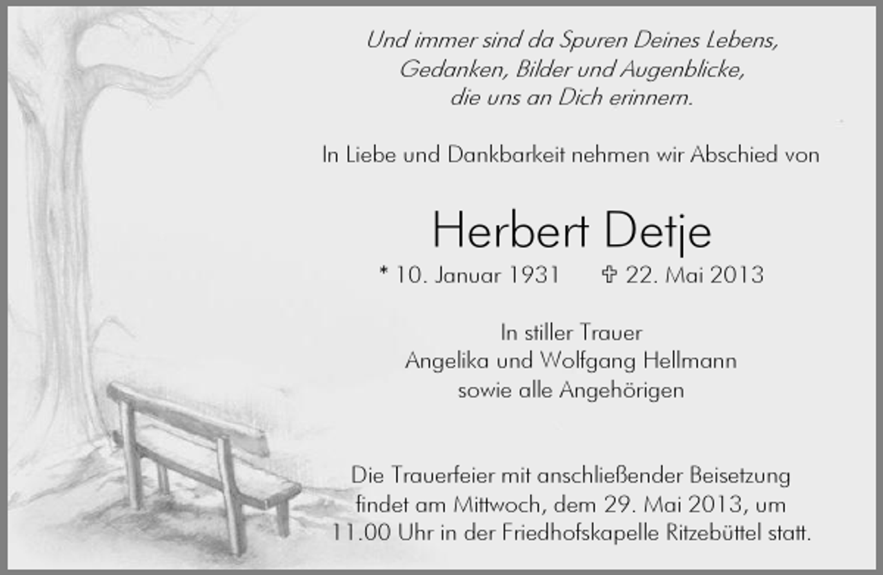 <p>Und immer sind da Spuren Deines Lebens,<br />Gedanken, Bilder und Augenblicke,<br />die uns an Dich erinnern.<br />In Liebe und Dankbarkeit nehmen wir Abschied von</p><p>Herbert Detje</p><p>* 10. Januar 1931</p><p>22. Mai 2013</p><p>In stiller Trauer<br />Angelika und Wolfgang Hellmann<br />sowie alle Angehörigen<br />Die Trauerfeier mit anschließender Beisetzung<br />findet am Mittwoch, dem 29. Mai 2013, um<br />11.00 Uhr in der Friedhofskapelle Ritzebüttel statt.</p>