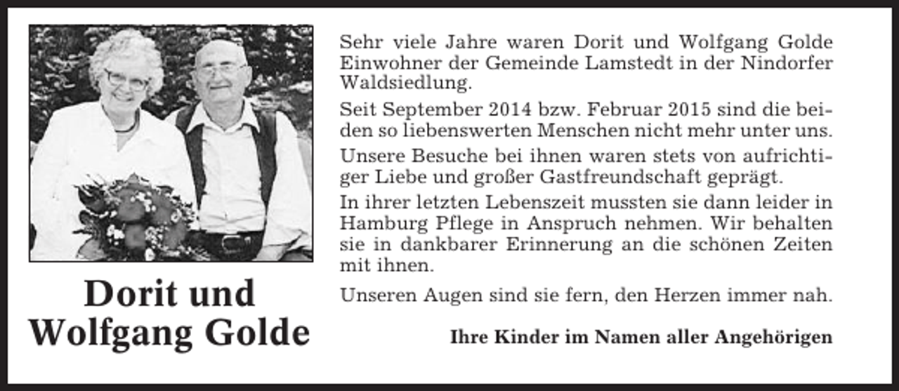 <p>Sehr viele Jahre waren Dorit und Wolfgang Golde<br />Einwohner der Gemeinde Lamstedt in der Nindorfer<br />Waldsiedlung.<br />Seit September 2014 bzw. Februar 2015 sind die beiden so liebenswerten Menschen nicht mehr unter uns.<br />Unsere Besuche bei ihnen waren stets von aufrichtiger Liebe und großer Gastfreundschaft geprägt.<br />In ihrer letzten Lebenszeit mussten sie dann leider in<br />Hamburg Pflege in Anspruch nehmen. Wir behalten<br />sie in dankbarer Erinnerung an die schönen Zeiten<br />mit ihnen.</p><p>Dorit und<br />Wolfgang Golde</p><p>Unseren Augen sind sie fern, den Herzen immer nah.<br />Ihre Kinder im Namen aller Angehörigen</p>