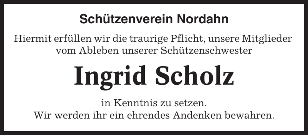 <p>Schützenverein Nordahn<br />Hiermit erfüllen wir die traurige Pflicht, unsere Mitglieder<br />vom Ableben unserer Schützenschwester</p><p>Ingrid Scholz<br />in Kenntnis zu setzen.<br />Wir werden ihr ein ehrendes Andenken bewahren.</p>