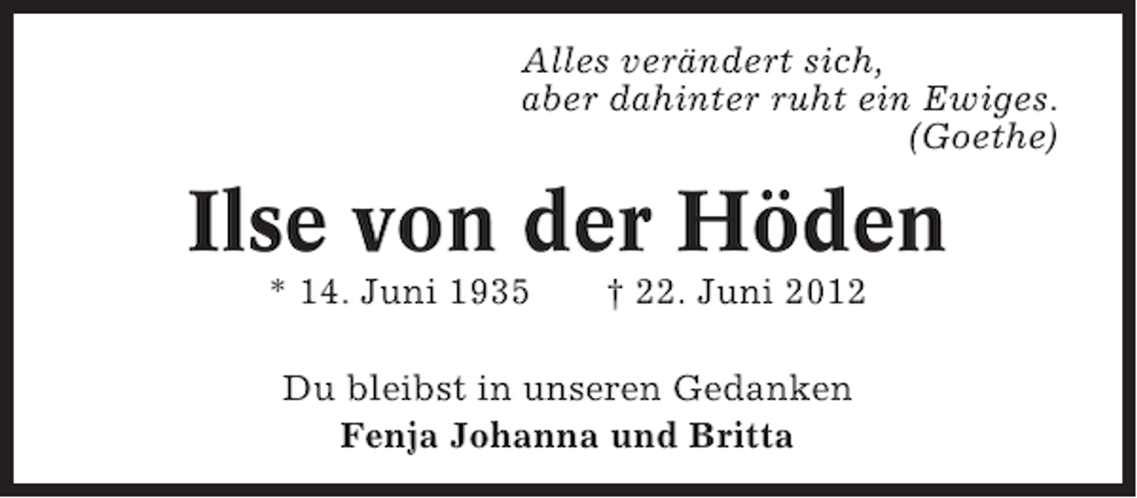 <p>Alles verändert sich,<br />aber dahinter ruht ein Ewiges.<br />(Goethe)</p><p>Ilse von der Höden<br />* 14. Juni 1935</p><p>† 22. Juni 2012</p><p>Du bleibst in unseren Gedanken<br />Fenja Johanna und Britta</p>