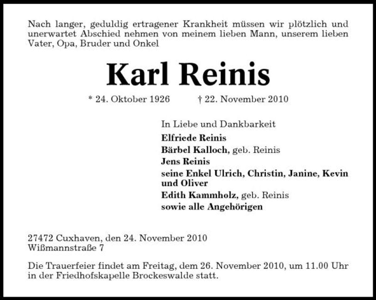 <p>Nach langer, geduldig ertragener Krankheit müssen wir plötzlich und unerwartet Abschied nehmen von meinem lieben Mann, unserem lieben Vater, Opa, Bruder und Onkel</p><p>Karl Reinis<br />* 24. Oktober 1926 † 22. November 2010 In Liebe und Dankbarkeit Elfriede Reinis Bärbel Kalloch, geb. Reinis Jens Reinis seine Enkel Ulrich, Christin, Janine, Kevin und Oliver Edith Kammholz, geb. Reinis sowie alle Angehörigen 27472 Cuxhaven, den 24. November 2010 Wißmannstraße 7 Die Trauerfeier findet am Freitag, dem 26. November 2010, um 11.00 Uhr in der Friedhofskapelle Brockeswalde statt.</p>
