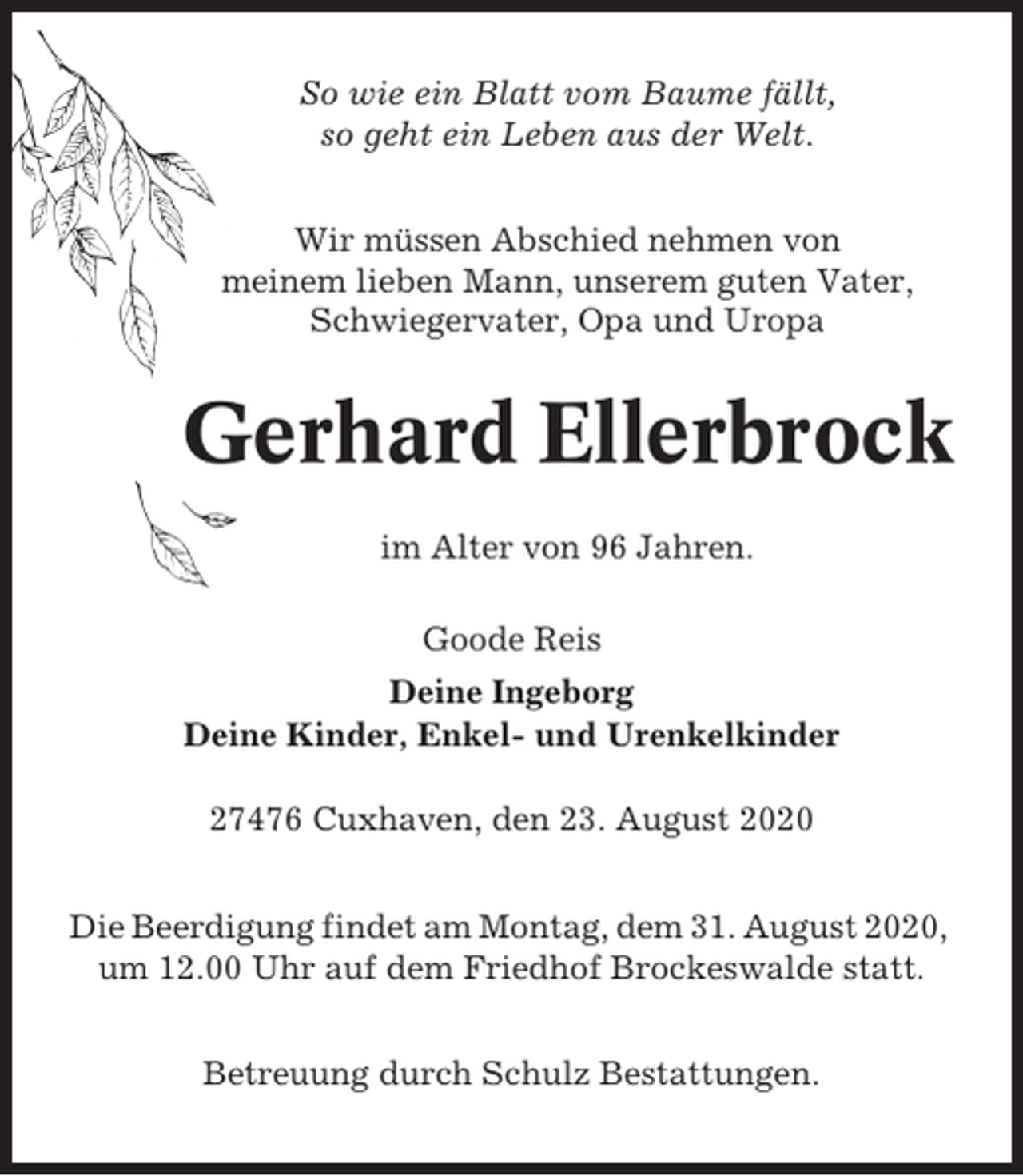 <p>So wie ein Blatt vom Baume fällt,<br />so geht ein Leben aus der Welt.<br />Wir müssen Abschied nehmen von<br />meinem lieben Mann, unserem guten Vater,<br />Schwiegervater, Opa und Uropa</p><p>Gerhard Ellerbrock<br />im Alter von 96 Jahren.<br />Goode Reis<br />Deine Ingeborg<br />Deine Kinder, Enkel- und Urenkelkinder<br />27476 Cuxhaven, den 23. August 2020<br />Die Beerdigung findet am Montag, dem 31. August 2020,<br />um 12.00 Uhr auf dem Friedhof Brockeswalde statt.<br />Betreuung durch Schulz Bestattungen.</p>