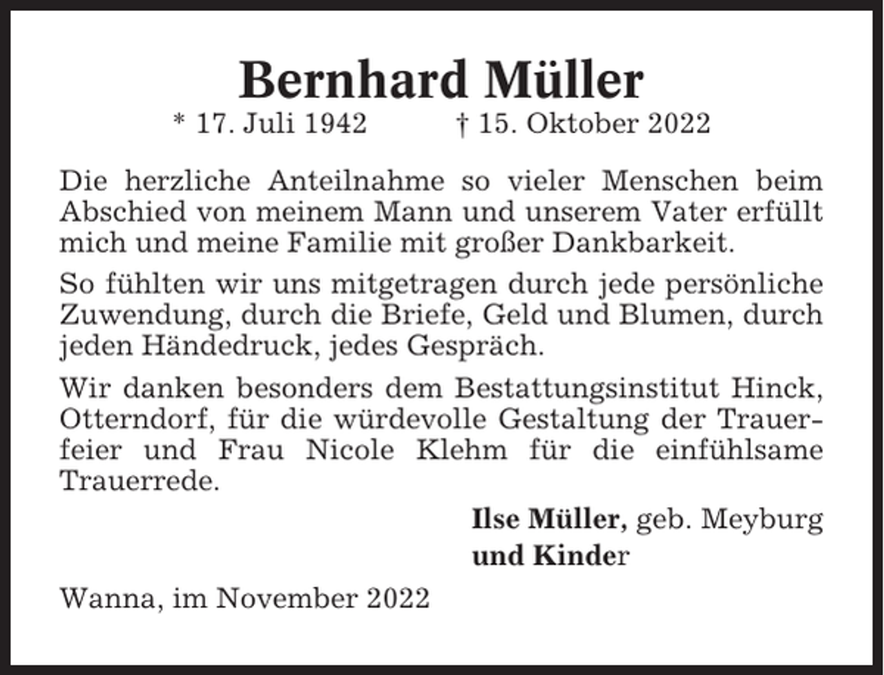 <p>Bernhard Müller<br />* 17. Juli 1942</p><p>† 15. Oktober 2022</p><p>Die herzliche Anteilnahme so vieler Menschen beim<br />Abschied von meinem Mann und unserem Vater erfüllt<br />mich und meine Familie mit großer Dankbarkeit.<br />So fühlten wir uns mitgetragen durch jede persönliche<br />Zuwendung, durch die Briefe, Geld und Blumen, durch<br />jeden Händedruck, jedes Gespräch.<br />Wir danken besonders dem Bestattungsinstitut Hinck,<br />Otterndorf, für die würdevolle Gestaltung der Trauerfeier und Frau Nicole Klehm für die einfühlsame<br />Trauerrede.<br />Ilse Müller, geb. Meyburg<br />und Kinder<br />Wanna, im November 2022</p>