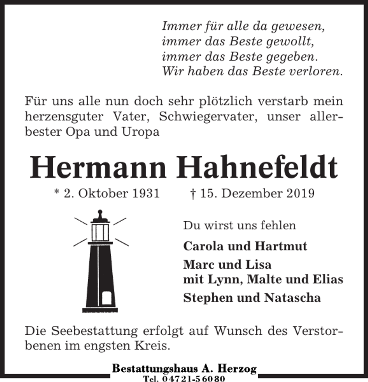 <p>Immer für alle da gewesen,<br />immer das Beste gewollt,<br />immer das Beste gegeben.<br />Wir haben das Beste verloren.<br />Für uns alle nun doch sehr plötzlich verstarb mein<br />herzensguter Vater, Schwiegervater, unser allerbester Opa und Uropa</p><p>Hermann Hahnefeldt<br />* 2. Oktober 1931</p><p>† 15. Dezember 2019<br />Du wirst uns fehlen</p><p>Carola und Hartmut<br />Marc und Lisa<br />mit Lynn, Malte und Elias<br />Stephen und Natascha<br />Die Seebestattung erfolgt auf Wunsch des Verstorbenen im engsten Kreis.</p>
