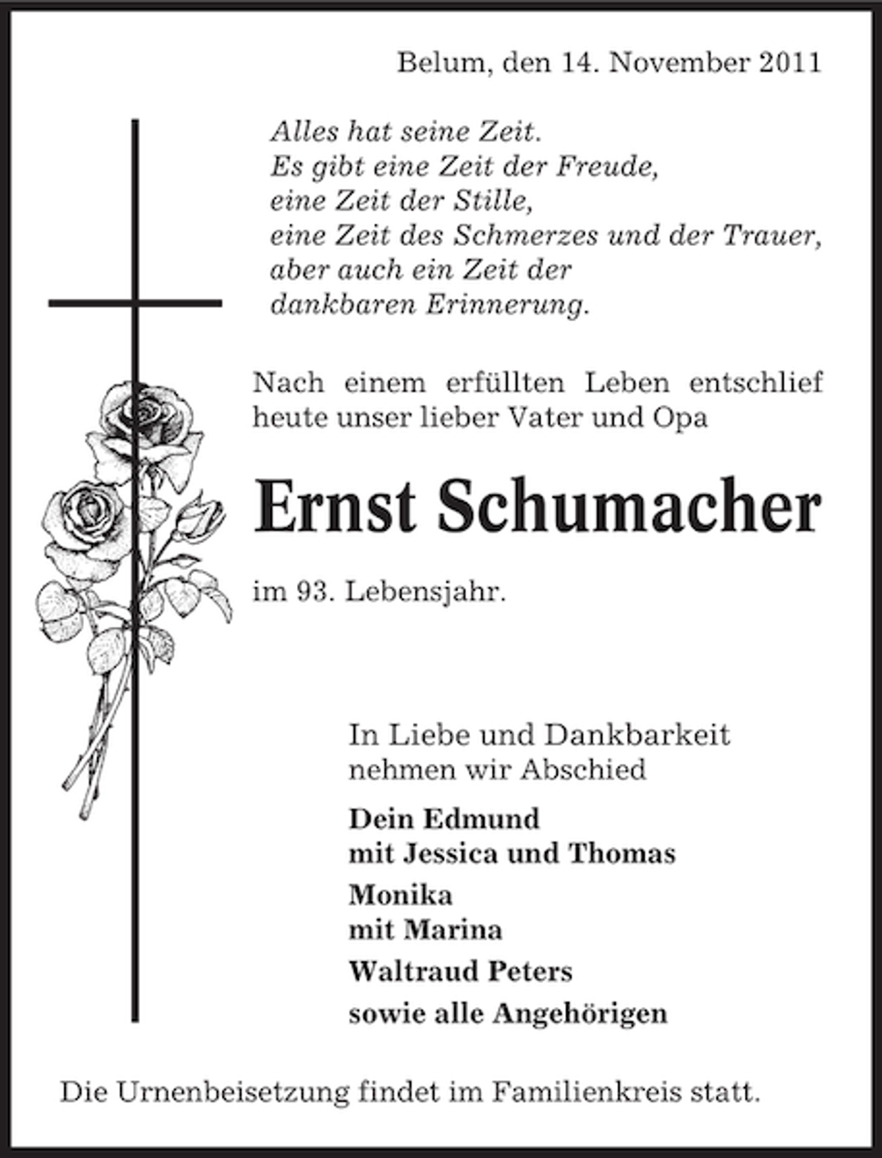<p>Belum, den 14. November 2011<br />Alles hat seine Zeit.<br />Es gibt eine Zeit der Freude,<br />eine Zeit der Stille,<br />eine Zeit des Schmerzes und der Trauer,<br />aber auch ein Zeit der<br />dankbaren Erinnerung.<br />Nach einem erfüllten Leben entschlief<br />heute unser lieber Vater und Opa</p><p>Ernst Schumacher<br />im 93. Lebensjahr.</p><p>In Liebe und Dankbarkeit<br />nehmen wir Abschied<br />Dein Edmund<br />mit Jessica und Thomas<br />Monika<br />mit Marina<br />Waltraud Peters<br />sowie alle Angehörigen<br />Die Urnenbeisetzung findet im Familienkreis statt.</p>
