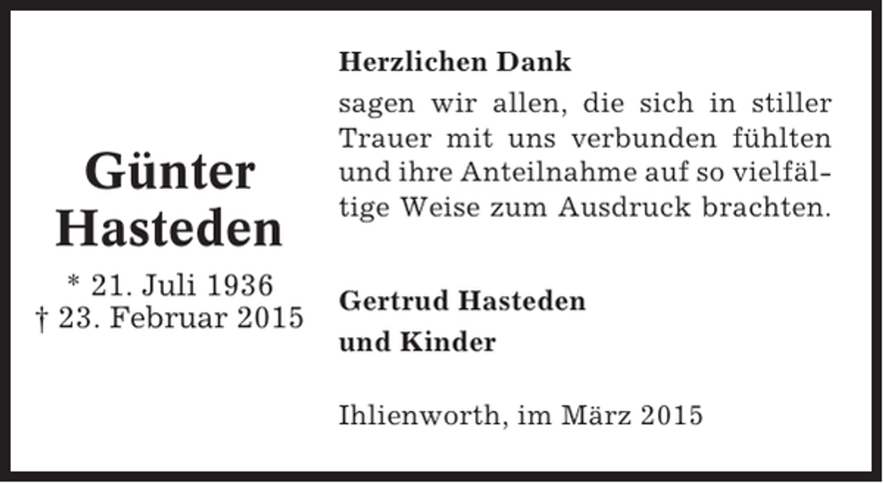 <p>Günter<br />Hasteden<br />* 21. Juli 1936<br />† 23. Februar 2015</p><p>Herzlichen Dank<br />sagen wir allen, die sich in stiller<br />Trauer mit uns verbunden fühlten<br />und ihre Anteilnahme auf so vielfältige Weise zum Ausdruck brachten.<br />Gertrud Hasteden<br />und Kinder<br />Ihlienworth, im März 2015</p>