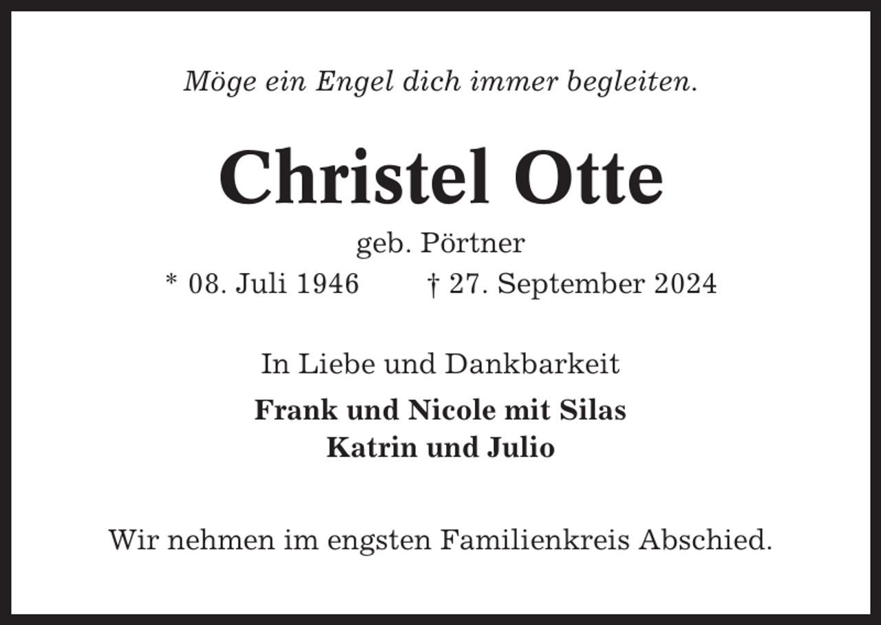 <p>Möge ein Engel dich immer begleiten.</p><p>Christel Otte<br />geb. Pörtner<br />* 08. Juli 1946<br />† 27. September 2024<br />In Liebe und Dankbarkeit<br />Frank und Nicole mit Silas<br />Katrin und Julio<br />Wir nehmen im engsten Familienkreis Abschied.</p>