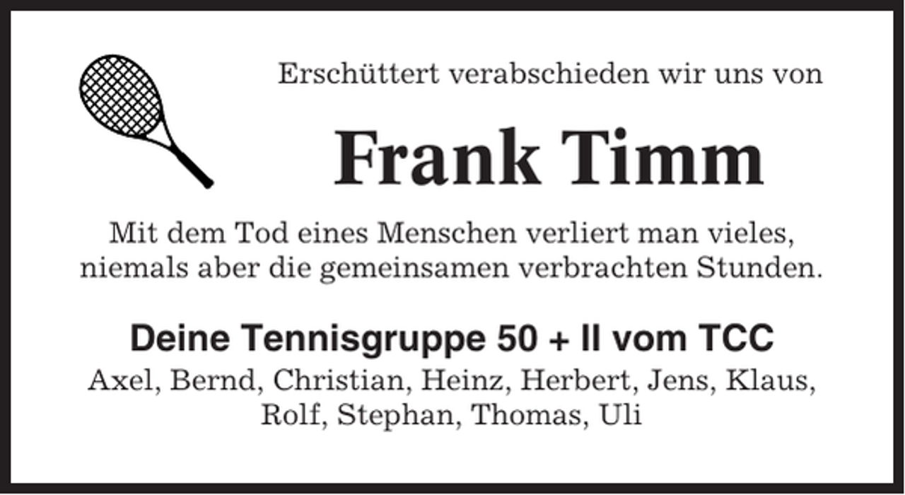 <p>Erschüttert verabschieden wir uns von</p><p>Frank Timm<br />Mit dem Tod eines Menschen verliert man vieles,<br />niemals aber die gemeinsamen verbrachten Stunden.</p><p>Deine Tennisgruppe 50 + II vom TCC<br />Axel, Bernd, Christian, Heinz, Herbert, Jens, Klaus,<br />Rolf, Stephan, Thomas, Uli</p>