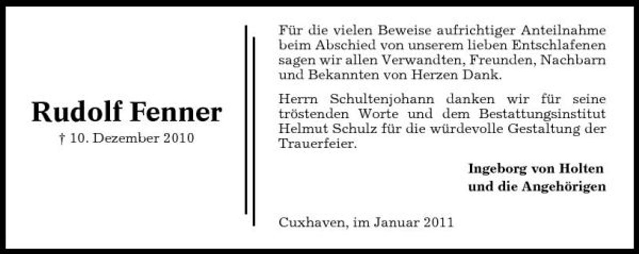 <p>Für die vielen Beweise aufrichtiger Anteilnahme beim Abschied von unserem lieben Entschlafenen sagen wir allen Verwandten, Freunden, Nachbarn und Bekannten von Herzen Dank.</p><p>Rudolf Fenner<br />† 10. Dezember 2010</p><p>Herrn Schultenjohann danken wir für seine tröstenden Worte und dem Bestattungsinstitut Helmut Schulz für die würdevolle Gestaltung der Trauerfeier. Ingeborg von Holten und die Angehörigen Cuxhaven, im Januar 2011</p>