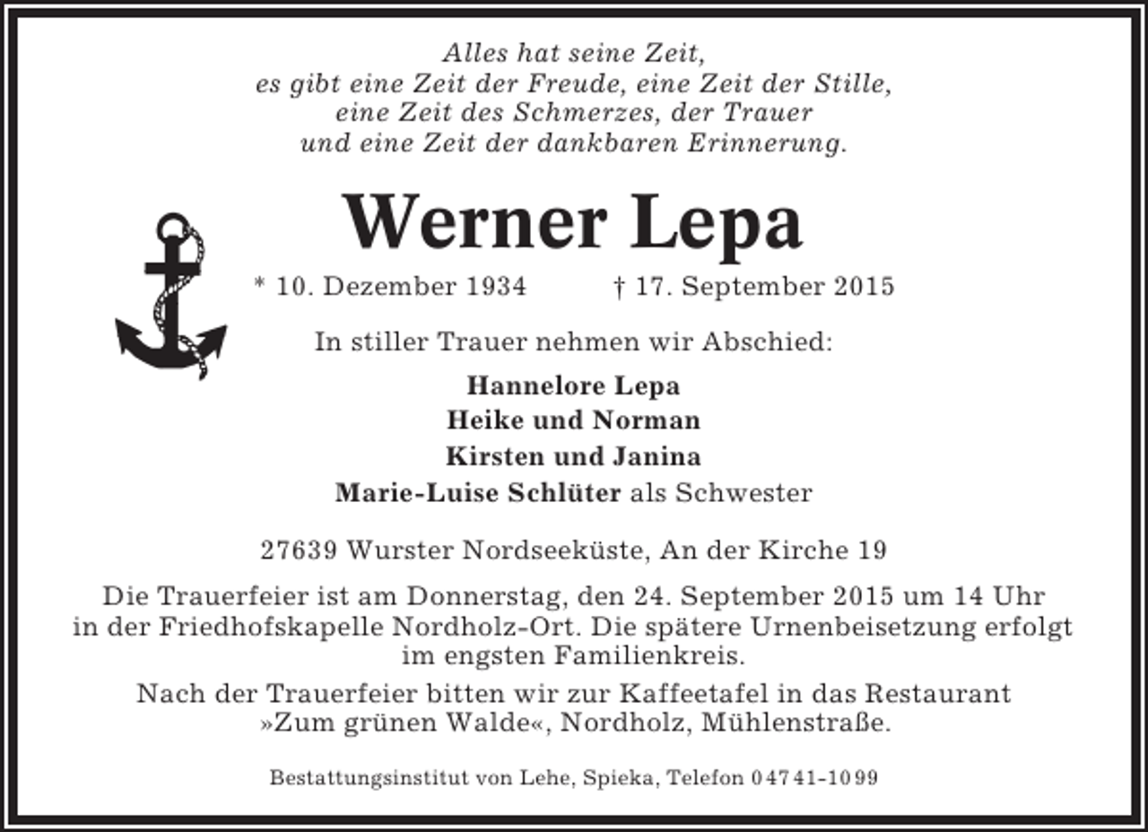 <p>Alles hat seine Zeit,<br />es gibt eine Zeit der Freude, eine Zeit der Stille,<br />eine Zeit des Schmerzes, der Trauer<br />und eine Zeit der dankbaren Erinnerung.</p><p>Werner Lepa<br />* 10. Dezember 1934</p><p>† 17. September 2015</p><p>In stiller Trauer nehmen wir Abschied:<br />Hannelore Lepa<br />Heike und Norman<br />Kirsten und Janina<br />Marie-Luise Schlüter als Schwester<br />27639 Wurster Nordseeküste, An der Kirche 19<br />Die Trauerfeier ist am Donnerstag, den 24. September 2015 um 14 Uhr<br />in der Friedhofskapelle Nordholz-Ort. Die spätere Urnenbeisetzung erfolgt<br />im engsten Familienkreis.<br />Nach der Trauerfeier bitten wir zur Kaffeetafel in das Restaurant<br />»Zum grünen Walde«, Nordholz, Mühlenstraße.<br />Bestattungsinstitut von Lehe, Spieka, Telefon 0 47 41-10 99</p>